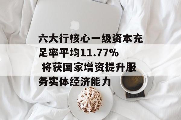 六大行核心一级资本充足率平均11.77% 将获国家增资提升服务实体经济能力 六大行核心一级资本充足率平均11.77% 将获国家增资提升服务实体经济能力