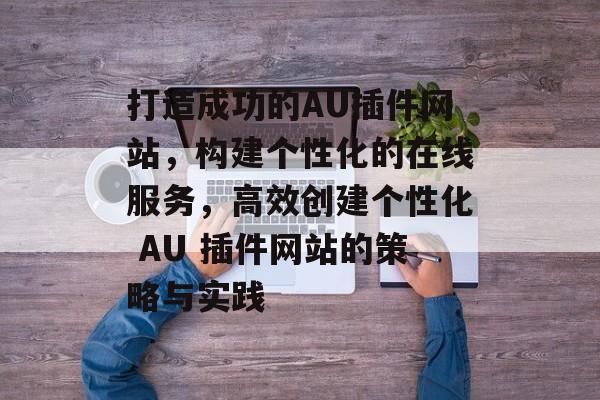 打造成功的AU插件网站,构建个性化的在线服务,高效创建个性化 AU 插件网站的策略与实践 打造成功的AU插件网站,构建个性化的在线服务,高效创建个性化 AU 插件网站的策略与实践