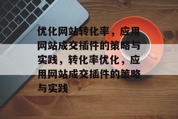 优化网站转化率,应用网站成交插件的策略与实践,转化率优化,应用网站成交插件的策略与实践 优化网站转化率,应用网站成交插件的策略与实践,转化率优化,应用网站成交插件的策略与实践