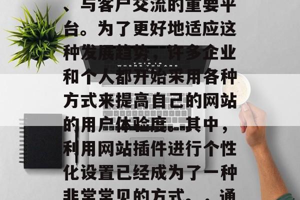 在如今数字化和网络化的时代,网站已经成为了企业或个人宣传自己、与客户交流的重要平台。为了更好地适应这种发展趋势,许多企业和个人都开始采用各种方式来提高自己的网站的用户体验度。其中,利用网站插件进行个性化设置已经成为了一种非常常见的方式。,通过网站插件提高用户体验,一种企业与个人推广策略 在如今数字化和网络化的时代,网站已经成为了企业或个人宣传自己、与客户交流的重要平台。为了更好地适应这种发展趋势,许多企业和个人都开始采用各种方式来提高自己的网站的用户体验度。其中,利用网站插件进行个性化设置已经成为了一种非常常见的方式。,通过网站插件提高用户体验,一种企业与个人推广策略
