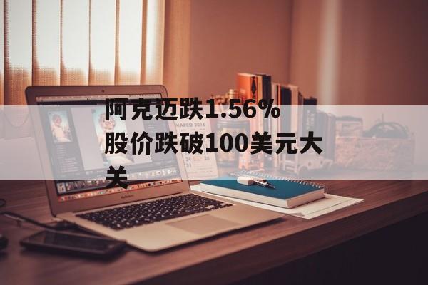 阿克迈跌1.56% 股价跌破100美元大关 阿克迈跌1.56% 股价跌破100美元大关
