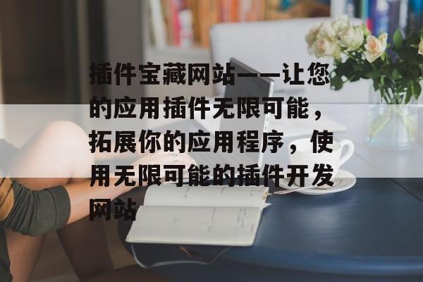 插件宝藏网站——让您的应用插件无限可能,拓展你的应用程序,使用无限可能的插件开发网站 插件宝藏网站——让您的应用插件无限可能,拓展你的应用程序,使用无限可能的插件开发网站