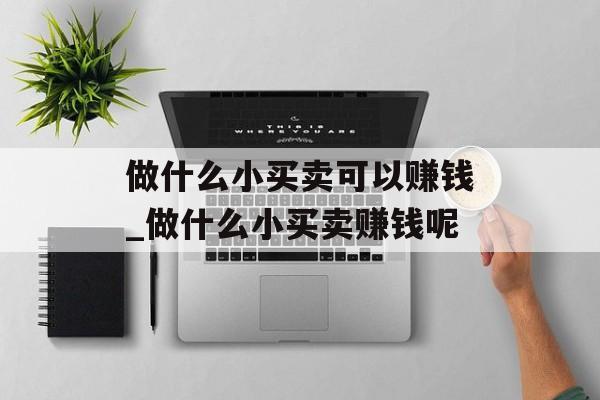 做什么小买卖可以赚钱_做什么小买卖赚钱呢 做什么小买卖可以赚钱_做什么小买卖赚钱呢