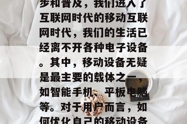 在如今数字化时代,互联网的发展日新月异,随着数字科技的迅速进步和普及,我们进入了互联网时代的移动互联网时代,我们的生活已经离不开各种电子设备。其中,移动设备无疑是最主要的载体之一,如智能手机、平板电脑等。对于用户而言,如何优化自己的移动设备体验显得尤为重要。,数字化时代的移动设备体验优化技巧 在如今数字化时代,互联网的发展日新月异,随着数字科技的迅速进步和普及,我们进入了互联网时代的移动互联网时代,我们的生活已经离不开各种电子设备。其中,移动设备无疑是最主要的载体之一,如智能手机、平板电脑等。对于用户而言,如何优化自己的移动设备体验显得尤为重要。,数字化时代的移动设备体验优化技巧
