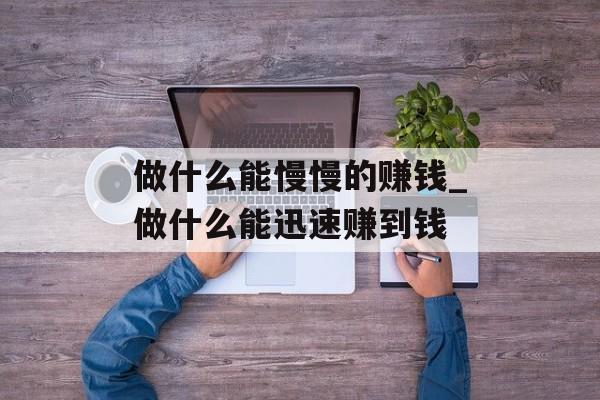 做什么能慢慢的赚钱_做什么能迅速赚到钱