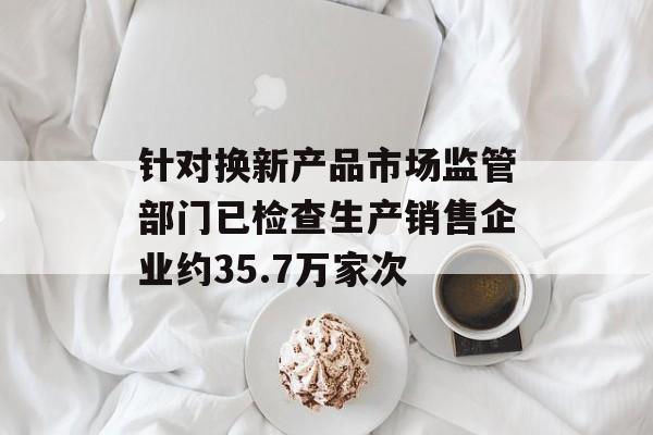 针对换新产品市场监管部门已检查生产销售企业约35.7万家次 针对换新产品市场监管部门已检查生产销售企业约35.7万家次