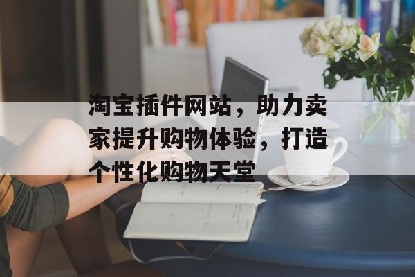 淘宝插件网站,助力卖家提升购物体验,打造个性化购物天堂 淘宝插件网站,助力卖家提升购物体验,打造个性化购物天堂