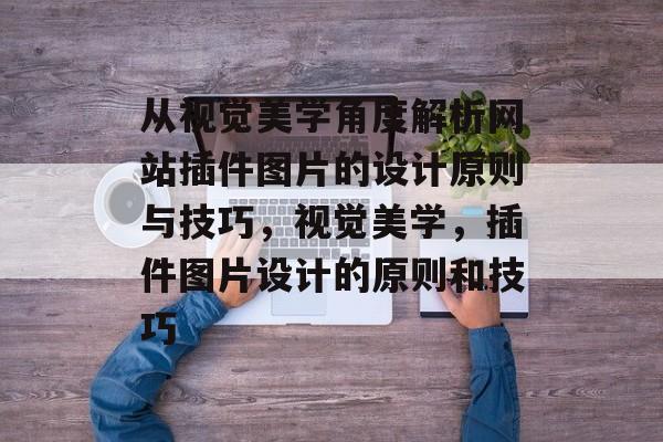 从视觉美学角度解析网站插件图片的设计原则与技巧，视觉美学，插件图片设计的原则和技巧