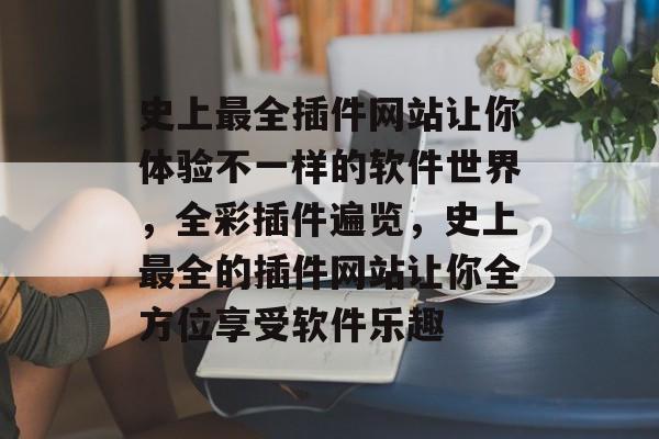 史上最全插件网站让你体验不一样的软件世界,全彩插件遍览,史上最全的插件网站让你全方位享受软件乐趣 史上最全插件网站让你体验不一样的软件世界,全彩插件遍览,史上最全的插件网站让你全方位享受软件乐趣
