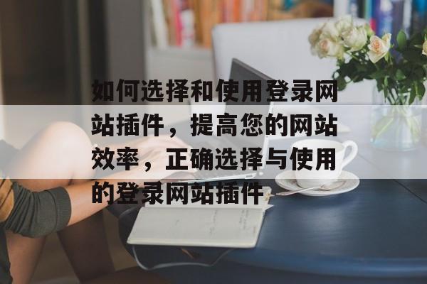如何选择和使用登录网站插件,提高您的网站效率,正确选择与使用的登录网站插件 如何选择和使用登录网站插件,提高您的网站效率,正确选择与使用的登录网站插件