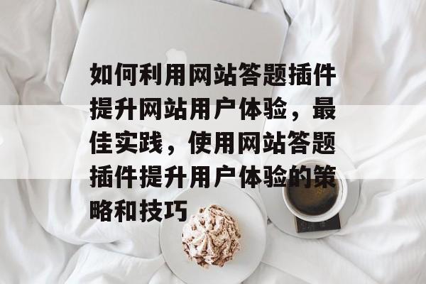 如何利用网站答题插件提升网站用户体验,最佳实践,使用网站答题插件提升用户体验的策略和技巧 如何利用网站答题插件提升网站用户体验,最佳实践,使用网站答题插件提升用户体验的策略和技巧