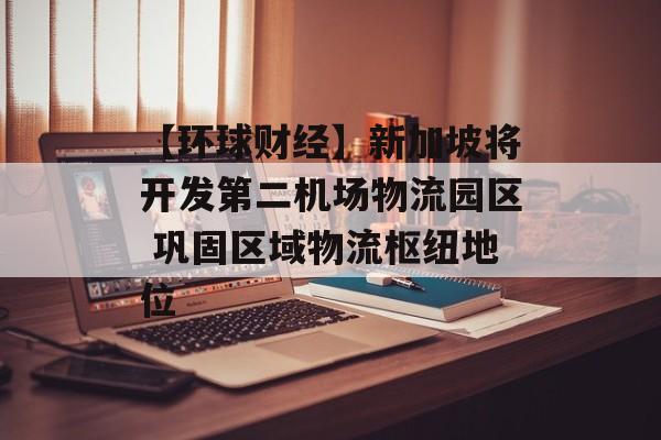 【环球财经】新加坡将开发第二机场物流园区 巩固区域物流枢纽地位 【环球财经】新加坡将开发第二机场物流园区 巩固区域物流枢纽地位