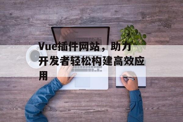 Vue插件网站,助力开发者轻松构建高效应用 Vue插件网站,助力开发者轻松构建高效应用