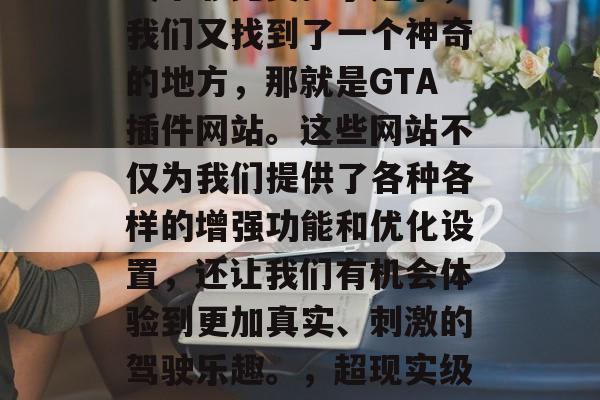在玩Grand Theft Auto V这款游戏的过程中,总会有一些小伙伴觉得游戏不够完美。于是乎,我们又找到了一个神奇的地方,那就是GTA插件网站。这些网站不仅为我们提供了各种各样的增强功能和优化设置,还让我们有机会体验到更加真实、刺激的驾驶乐趣。,超现实级Grand Theft Auto V驾驶优化助手,让你在游戏中享受更极致的驾驶体验 在玩Grand Theft Auto V这款游戏的过程中,总会有一些小伙伴觉得游戏不够完美。于是乎,我们又找到了一个神奇的地方,那就是GTA插件网站。这些网站不仅为我们提供了各种各样的增强功能和优化设置,还让我们有机会体验到更加真实、刺激的驾驶乐趣。,超现实级Grand Theft Auto V驾驶优化助手,让你在游戏中享受更极致的驾驶体验