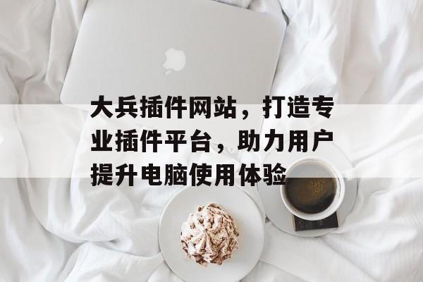 大兵插件网站,打造专业插件平台,助力用户提升电脑使用体验 大兵插件网站,打造专业插件平台,助力用户提升电脑使用体验