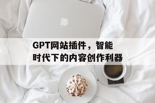 GPT网站插件,智能时代下的内容创作利器 GPT网站插件,智能时代下的内容创作利器