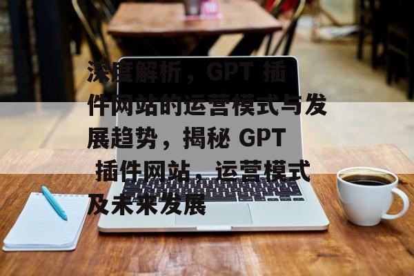 深度解析,GPT 插件网站的运营模式与发展趋势,揭秘 GPT 插件网站,运营模式及未来发展 深度解析,GPT 插件网站的运营模式与发展趋势,揭秘 GPT 插件网站,运营模式及未来发展
