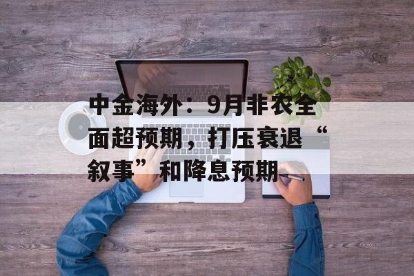 中金海外:9月非农全面超预期,打压衰退“叙事”和降息预期 中金海外:9月非农全面超预期,打压衰退“叙事”和降息预期