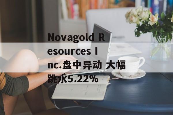 Novagold Resources Inc.盘中异动 大幅跳水5.22% Novagold Resources Inc.盘中异动 大幅跳水5.22%
