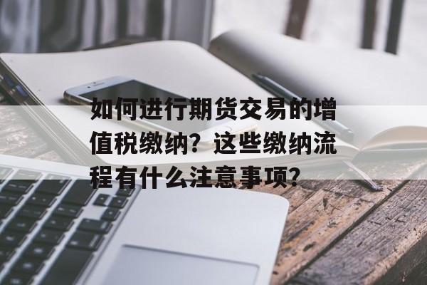 如何进行期货交易的增值税缴纳?这些缴纳流程有什么注意事项? 如何进行期货交易的增值税缴纳?这些缴纳流程有什么注意事项?