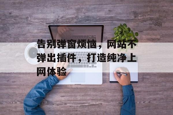 告别弹窗烦恼,网站不弹出插件,打造纯净上网体验 告别弹窗烦恼,网站不弹出插件,打造纯净上网体验