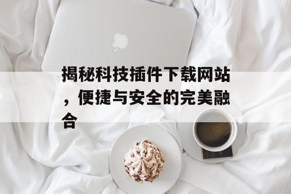 揭秘科技插件下载网站,便捷与安全的完美融合 揭秘科技插件下载网站,便捷与安全的完美融合