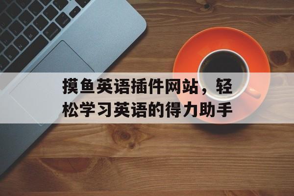 摸鱼英语插件网站,轻松学习英语的得力助手 摸鱼英语插件网站,轻松学习英语的得力助手