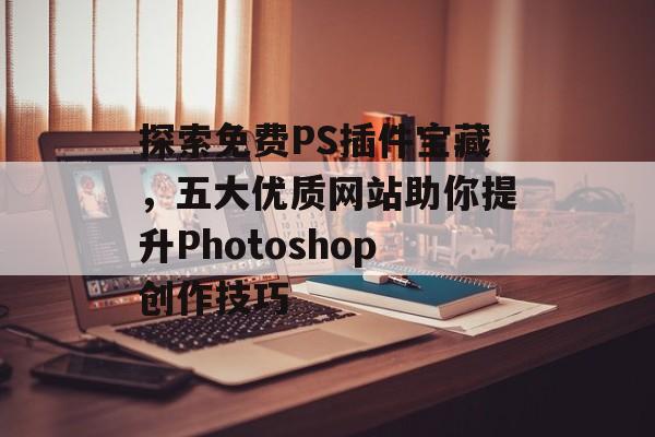 探索免费PS插件宝藏,五大优质网站助你提升Photoshop创作技巧 探索免费PS插件宝藏,五大优质网站助你提升Photoshop创作技巧