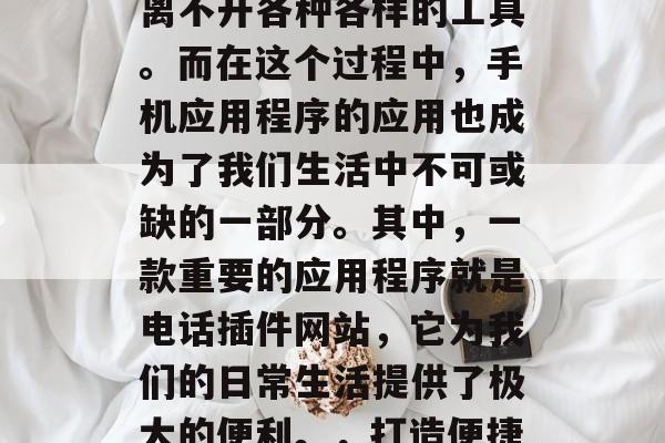 在当今这个数字化的世界中,我们的生活已经离不开各种各样的工具。而在这个过程中,手机应用程序的应用也成为了我们生活中不可或缺的一部分。其中,一款重要的应用程序就是电话插件网站,它为我们的日常生活提供了极大的便利。,打造便捷生活的必备工具,电话插件网站 在当今这个数字化的世界中,我们的生活已经离不开各种各样的工具。而在这个过程中,手机应用程序的应用也成为了我们生活中不可或缺的一部分。其中,一款重要的应用程序就是电话插件网站,它为我们的日常生活提供了极大的便利。,打造便捷生活的必备工具,电话插件网站