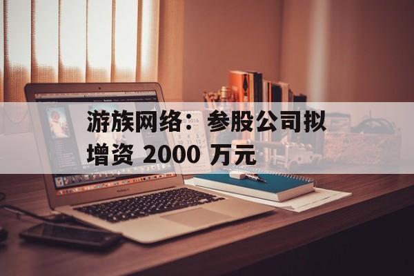 游族网络:参股公司拟增资 2000 万元 游族网络:参股公司拟增资 2000 万元