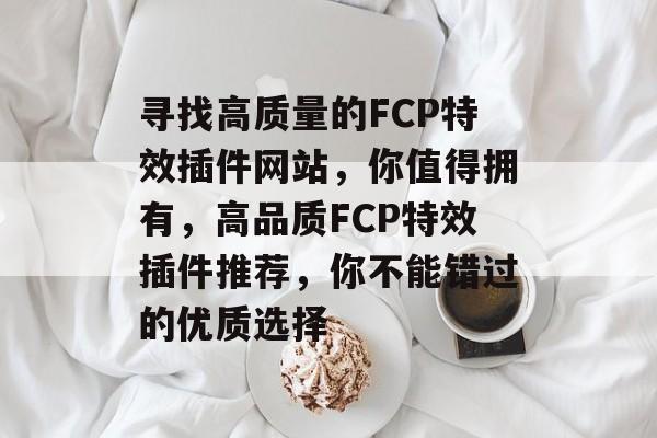 寻找高质量的FCP特效插件网站,你值得拥有,高品质FCP特效插件推荐,你不能错过的优质选择 寻找高质量的FCP特效插件网站,你值得拥有,高品质FCP特效插件推荐,你不能错过的优质选择