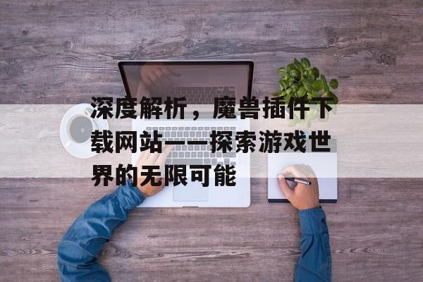 深度解析,魔兽插件下载网站——探索游戏世界的无限可能 深度解析,魔兽插件下载网站——探索游戏世界的无限可能