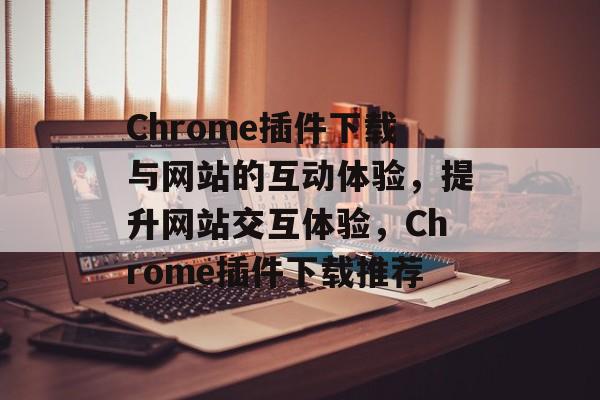 Chrome插件下载与网站的互动体验,提升网站交互体验,Chrome插件下载推荐 Chrome插件下载与网站的互动体验,提升网站交互体验,Chrome插件下载推荐