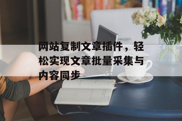 网站复制文章插件,轻松实现文章批量采集与内容同步 网站复制文章插件,轻松实现文章批量采集与内容同步