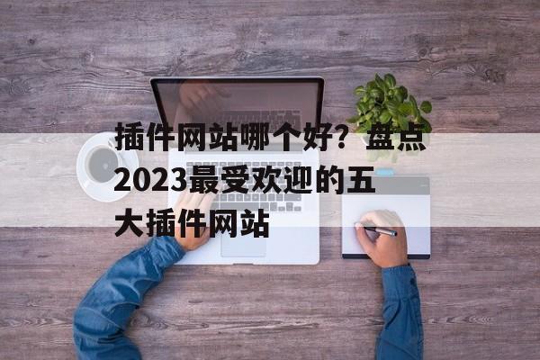 插件网站哪个好?盘点2023最受欢迎的五大插件网站 插件网站哪个好?盘点2023最受欢迎的五大插件网站