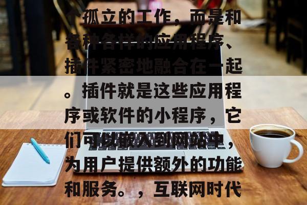 在当今的互联网时代,网页设计已经不再是一个孤立的工作,而是和各种各样的应用程序、插件紧密地融合在一起。插件就是这些应用程序或软件的小程序,它们可以嵌入到网站中,为用户提供额外的功能和服务。,互联网时代下网页设计与应用软件插件的整合趋势 在当今的互联网时代,网页设计已经不再是一个孤立的工作,而是和各种各样的应用程序、插件紧密地融合在一起。插件就是这些应用程序或软件的小程序,它们可以嵌入到网站中,为用户提供额外的功能和服务。,互联网时代下网页设计与应用软件插件的整合趋势