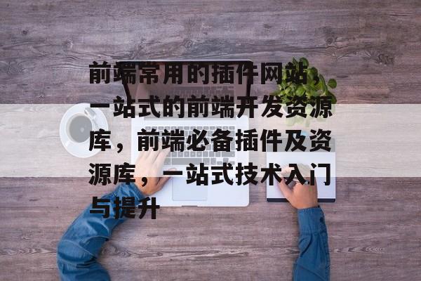 前端常用的插件网站,一站式的前端开发资源库,前端必备插件及资源库,一站式技术入门与提升 前端常用的插件网站,一站式的前端开发资源库,前端必备插件及资源库,一站式技术入门与提升