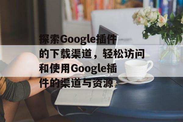 探索Google插件的下载渠道,轻松访问和使用Google插件的渠道与资源 探索Google插件的下载渠道,轻松访问和使用Google插件的渠道与资源