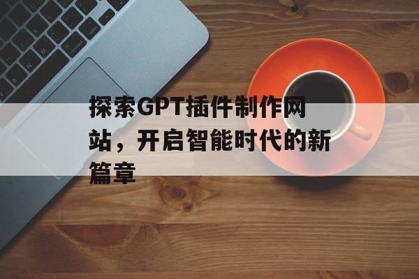 探索GPT插件制作网站,开启智能时代的新篇章 探索GPT插件制作网站,开启智能时代的新篇章