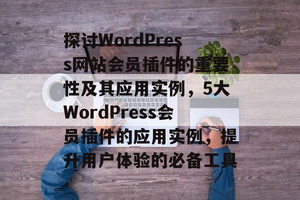 探讨WordPress网站会员插件的重要性及其应用实例,5大WordPress会员插件的应用实例,提升用户体验的必备工具 探讨WordPress网站会员插件的重要性及其应用实例,5大WordPress会员插件的应用实例,提升用户体验的必备工具