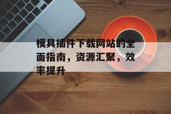 模具插件下载网站的全面指南,资源汇聚,效率提升 模具插件下载网站的全面指南,资源汇聚,效率提升
