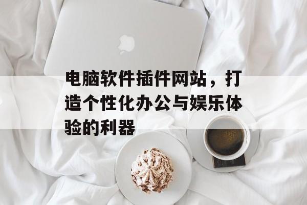 电脑软件插件网站,打造个性化办公与娱乐体验的利器 电脑软件插件网站,打造个性化办公与娱乐体验的利器
