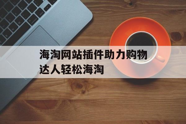 海淘网站插件助力购物达人轻松海淘 海淘网站插件助力购物达人轻松海淘