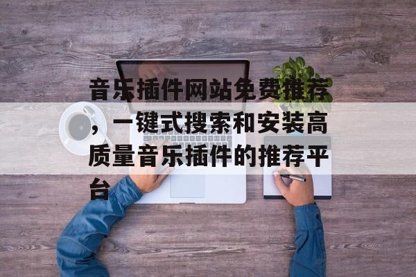 音乐插件网站免费推荐,一键式搜索和安装高质量音乐插件的推荐平台 音乐插件网站免费推荐,一键式搜索和安装高质量音乐插件的推荐平台