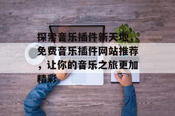 探索音乐插件新天地,免费音乐插件网站推荐,让你的音乐之旅更加精彩 探索音乐插件新天地,免费音乐插件网站推荐,让你的音乐之旅更加精彩