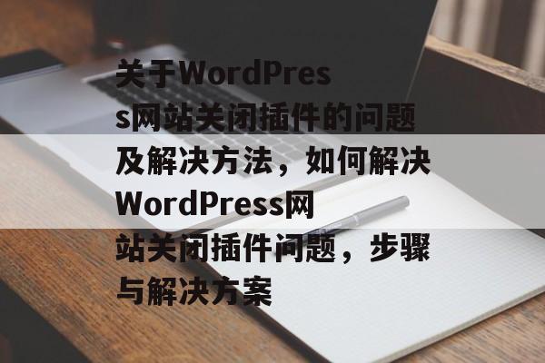 关于WordPress网站关闭插件的问题及解决方法,如何解决WordPress网站关闭插件问题,步骤与解决方案 关于WordPress网站关闭插件的问题及解决方法,如何解决WordPress网站关闭插件问题,步骤与解决方案