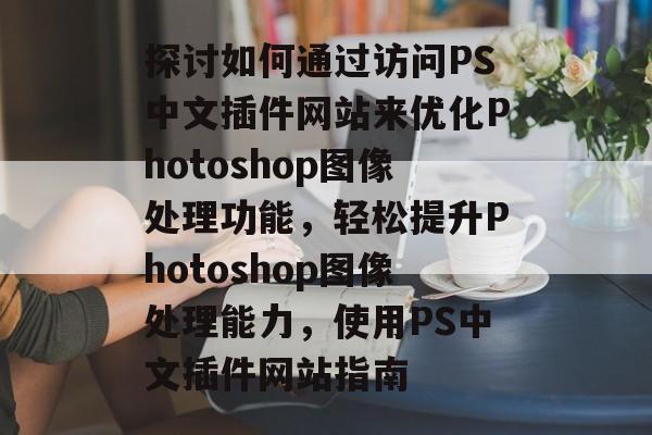 探讨如何通过访问PS中文插件网站来优化Photoshop图像处理功能,轻松提升Photoshop图像处理能力,使用PS中文插件网站指南 探讨如何通过访问PS中文插件网站来优化Photoshop图像处理功能,轻松提升Photoshop图像处理能力,使用PS中文插件网站指南