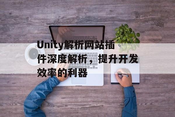 Unity解析网站插件深度解析,提升开发效率的利器 Unity解析网站插件深度解析,提升开发效率的利器