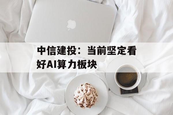 中信建投:当前坚定看好AI算力板块 中信建投:当前坚定看好AI算力板块