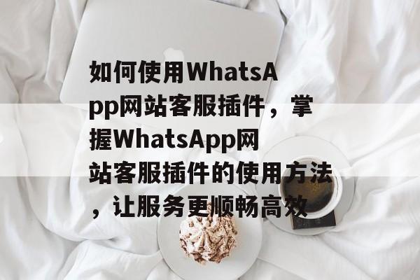 如何使用WhatsApp网站客服插件,掌握WhatsApp网站客服插件的使用方法,让服务更顺畅高效 如何使用WhatsApp网站客服插件,掌握WhatsApp网站客服插件的使用方法,让服务更顺畅高效